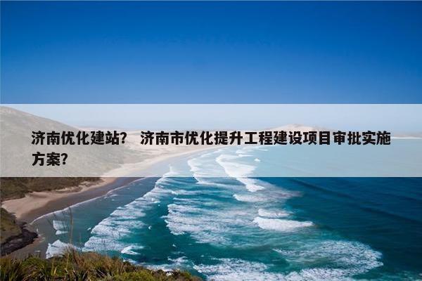 济南优化建站？ 济南市优化提升工程建设项目审批实施方案？