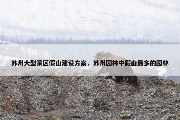苏州大型景区假山建设方案，苏州园林中假山最多的园林