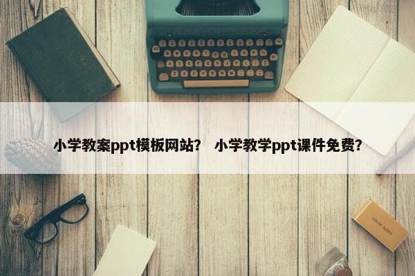 小学教案ppt模板网站？ 小学教学ppt课件免费？