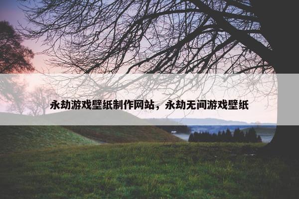 永劫游戏壁纸制作网站，永劫无间游戏壁纸