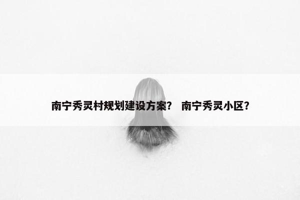 南宁秀灵村规划建设方案？ 南宁秀灵小区？