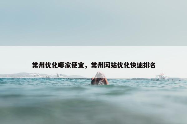 常州优化哪家便宜，常州网站优化快速排名