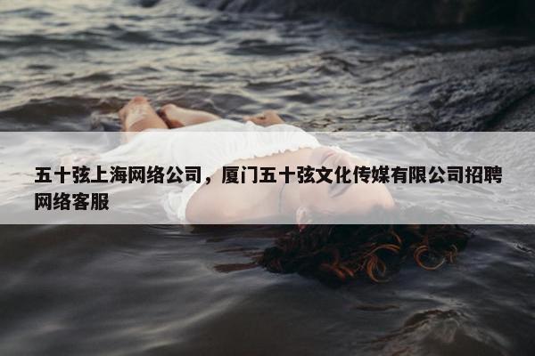 五十弦上海网络公司，厦门五十弦文化传媒有限公司招聘网络客服