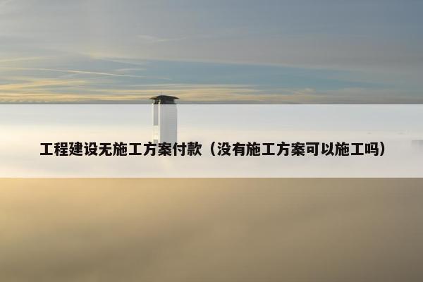 工程建设无施工方案付款（没有施工方案可以施工吗）