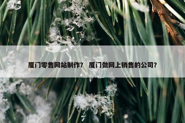 厦门零售网站制作？ 厦门做网上销售的公司？