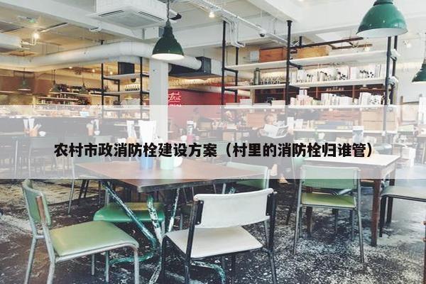 农村市政消防栓建设方案（村里的消防栓归谁管）