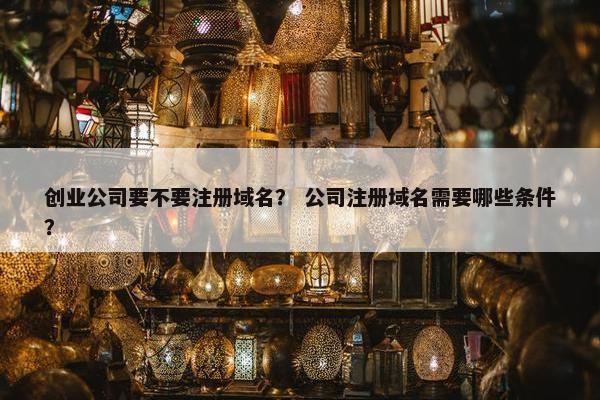 创业公司要不要注册域名？ 公司注册域名需要哪些条件？