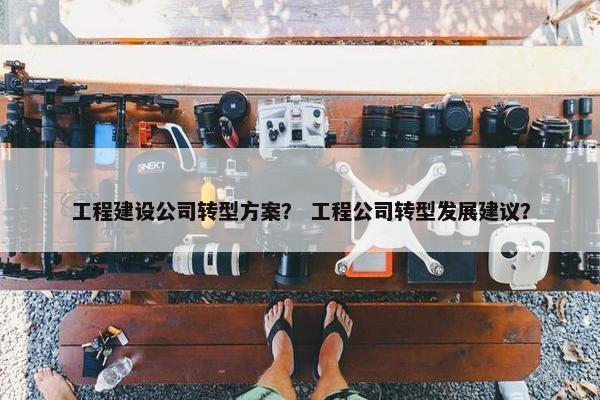 工程建设公司转型方案？ 工程公司转型发展建议？