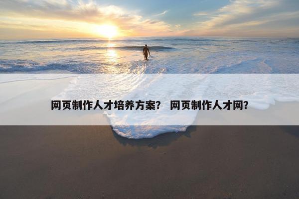 网页制作人才培养方案？ 网页制作人才网？