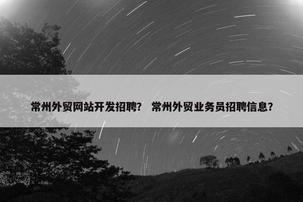 常州外贸网站开发招聘？ 常州外贸业务员招聘信息？