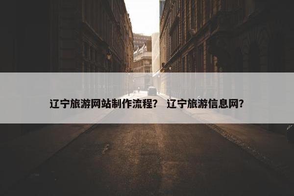 辽宁旅游网站制作流程？ 辽宁旅游信息网？