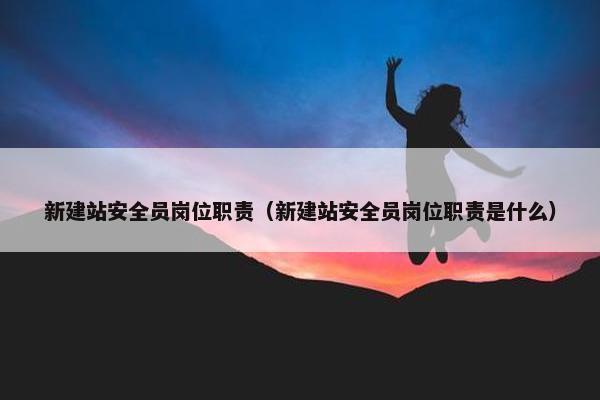 新建站安全员岗位职责（新建站安全员岗位职责是什么）
