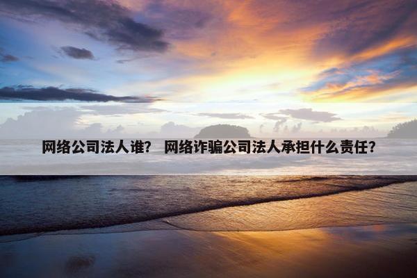 网络公司法人谁？ 网络诈骗公司法人承担什么责任？