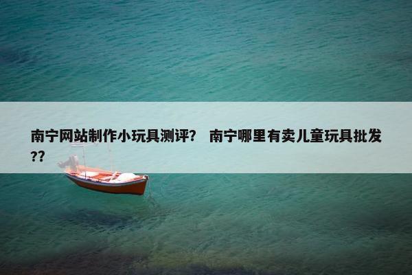 南宁网站制作小玩具测评？ 南宁哪里有卖儿童玩具批发?？