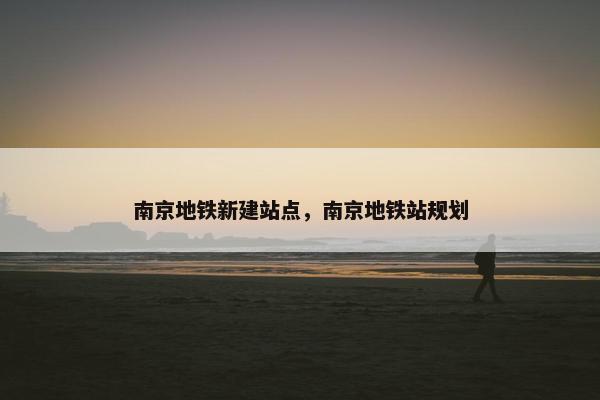 南京地铁新建站点，南京地铁站规划