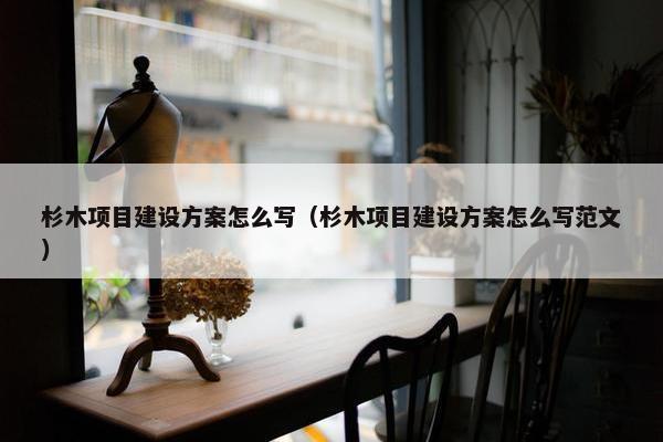 杉木项目建设方案怎么写（杉木项目建设方案怎么写范文）