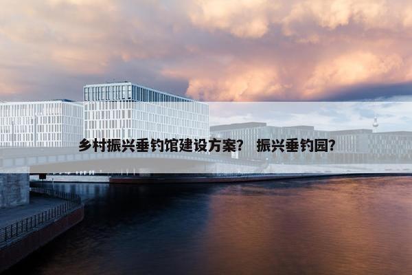 乡村振兴垂钓馆建设方案？ 振兴垂钓园？