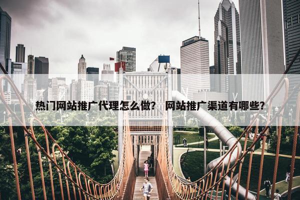 热门网站推广代理怎么做？ 网站推广渠道有哪些？