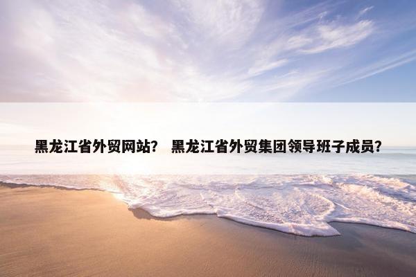 黑龙江省外贸网站？ 黑龙江省外贸集团领导班子成员？