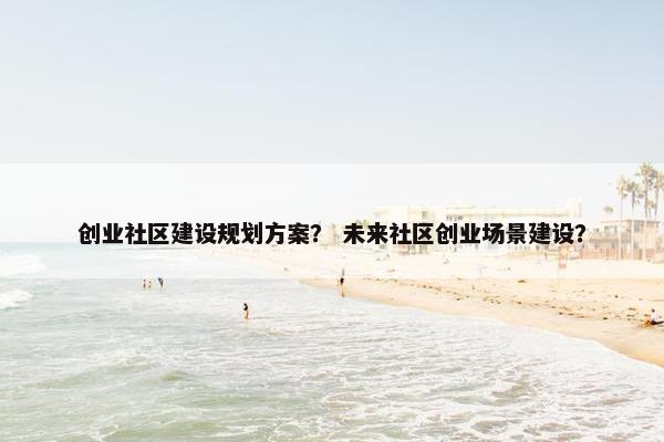 创业社区建设规划方案？ 未来社区创业场景建设？