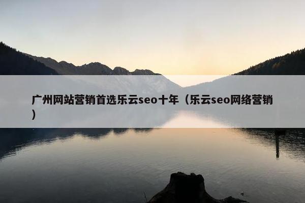 广州网站营销首选乐云seo十年（乐云seo网络营销）
