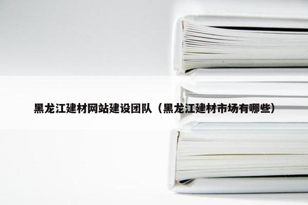 黑龙江建材网站建设团队（黑龙江建材市场有哪些）