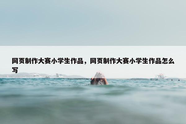 网页制作大赛小学生作品，网页制作大赛小学生作品怎么写