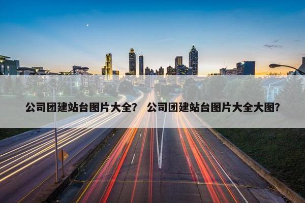 公司团建站台图片大全？ 公司团建站台图片大全大图？