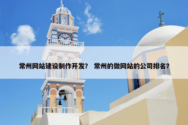常州网站建设制作开发？ 常州的做网站的公司排名？