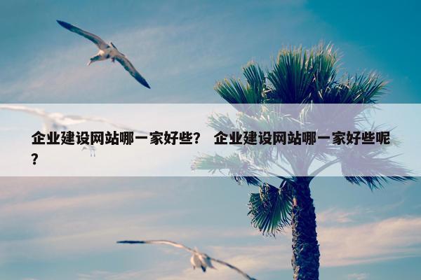 企业建设网站哪一家好些？ 企业建设网站哪一家好些呢？