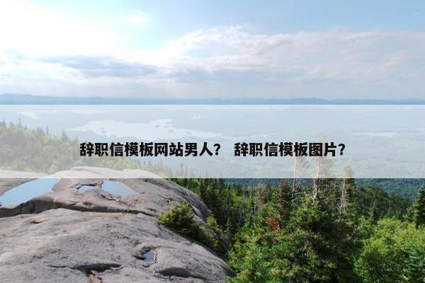辞职信模板网站男人？ 辞职信模板图片？