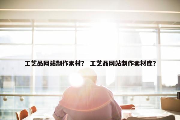 工艺品网站制作素材？ 工艺品网站制作素材库？