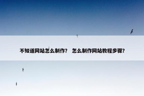 不知道网站怎么制作？ 怎么制作网站教程步骤？
