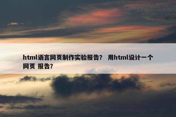 html语言网页制作实验报告？ 用html设计一个网页 报告？