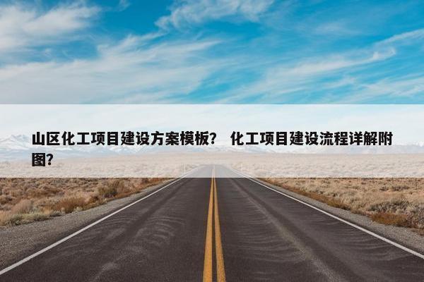 山区化工项目建设方案模板？ 化工项目建设流程详解附图？