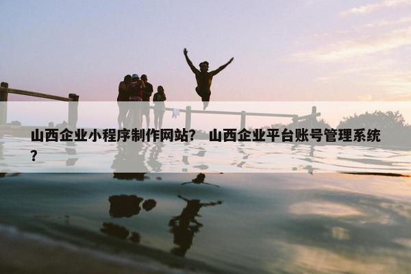 山西企业小程序制作网站？ 山西企业平台账号管理系统？