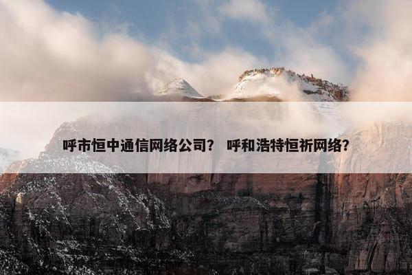 呼市恒中通信网络公司？ 呼和浩特恒祈网络？