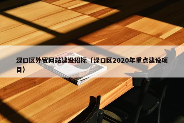 渌口区外贸网站建设招标（渌口区2020年重点建设项目）