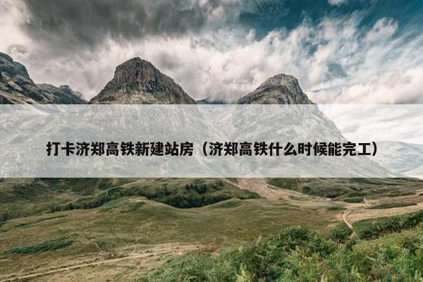 打卡济郑高铁新建站房（济郑高铁什么时候能完工）