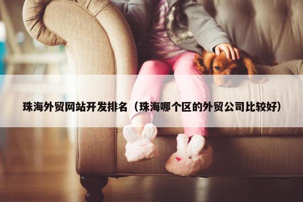 珠海外贸网站开发排名（珠海哪个区的外贸公司比较好）
