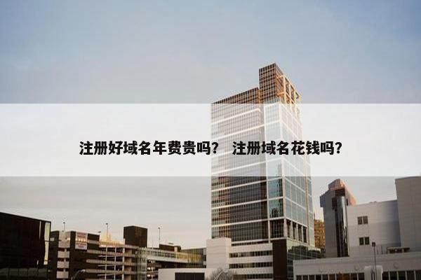 注册好域名年费贵吗？ 注册域名花钱吗？
