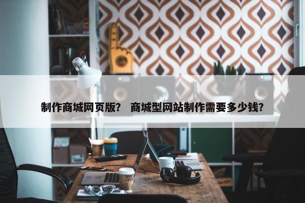 制作商城网页版？ 商城型网站制作需要多少钱？