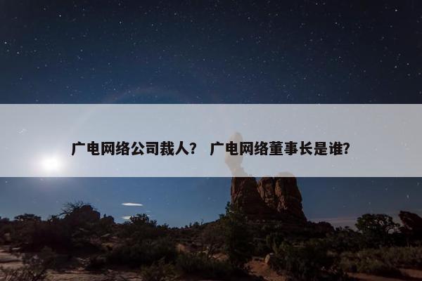 广电网络公司裁人？ 广电网络董事长是谁？