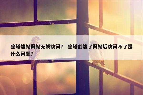 宝塔建站网站无妨访问？ 宝塔创建了网站后访问不了是什么问题？