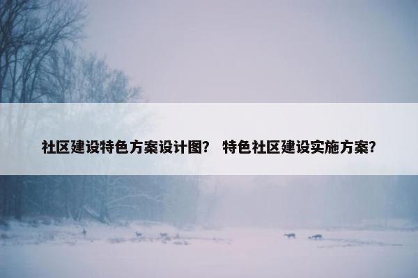 社区建设特色方案设计图？ 特色社区建设实施方案？
