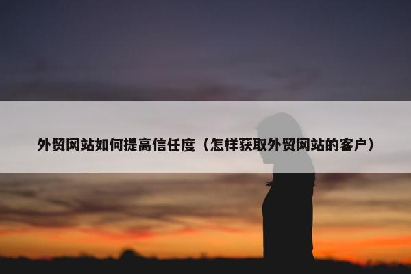 外贸网站如何提高信任度（怎样获取外贸网站的客户）
