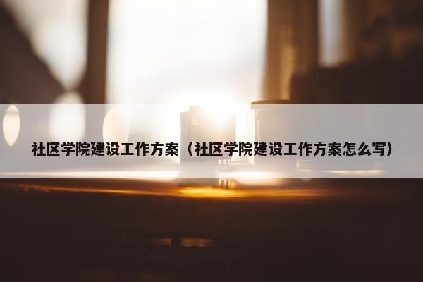 社区学院建设工作方案（社区学院建设工作方案怎么写）