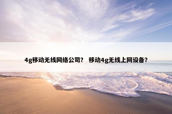 4g移动无线网络公司？ 移动4g无线上网设备？