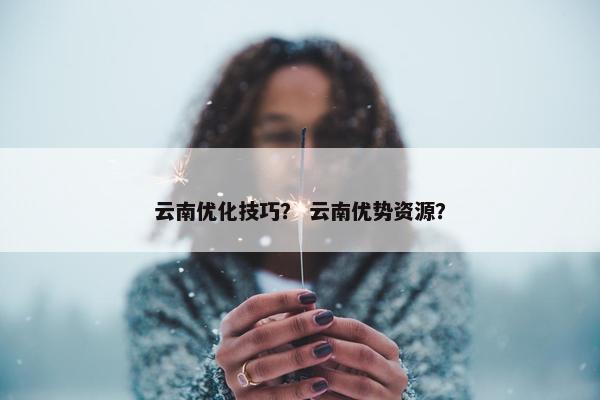 云南优化技巧？ 云南优势资源？