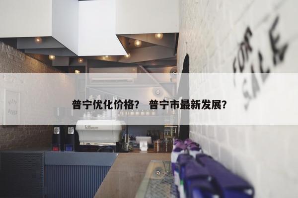普宁优化价格？ 普宁市最新发展？